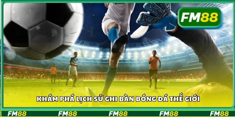 Khám phá lịch sử ghi bàn bóng đá thế giới
